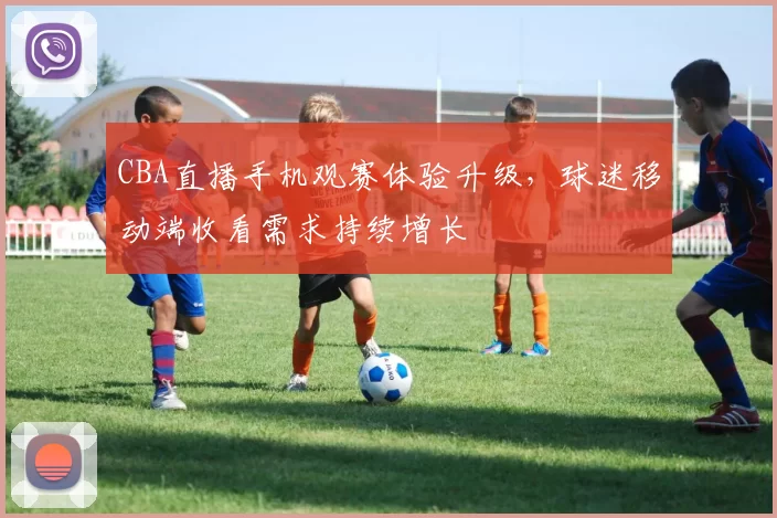 CBA直播手机观赛体验升级，球迷移动端收看需求持续增长