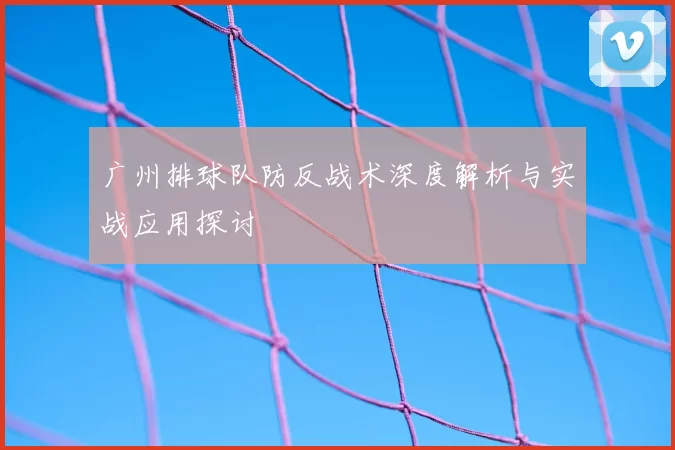 广州排球队防反战术深度解析与实战应用探讨