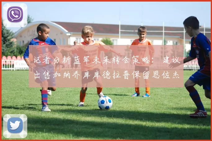 记者分析蓝军未来转会策略：建议出售加纳乔库库德拉普保留恩佐杰克逊