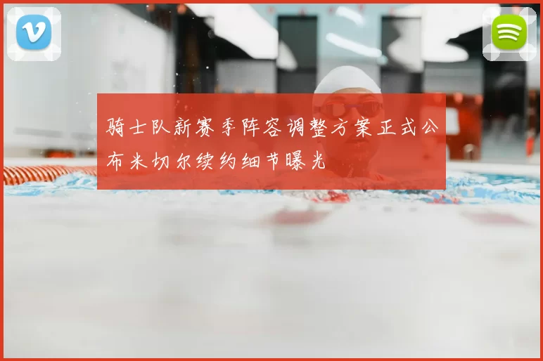 骑士队新赛季阵容调整方案正式公布米切尔续约细节曝光