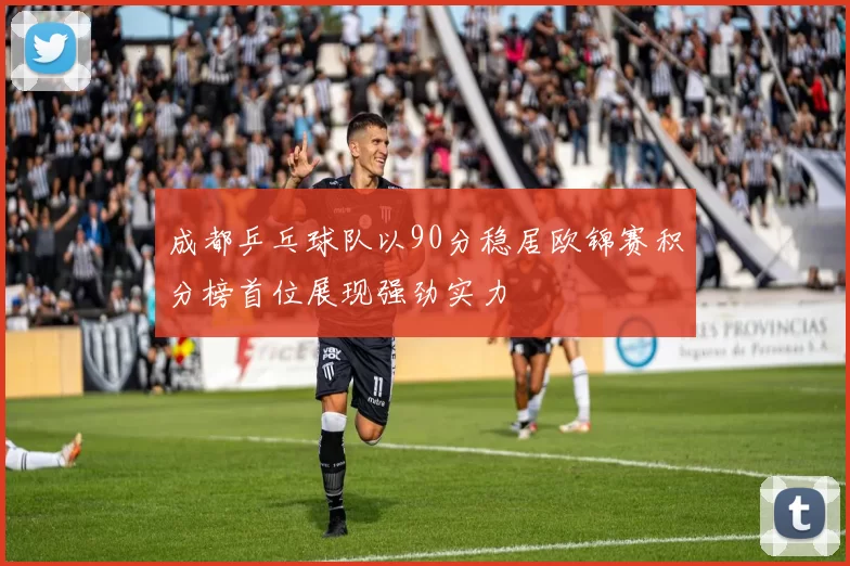 成都乒乓球队以90分稳居欧锦赛积分榜首位展现强劲实力