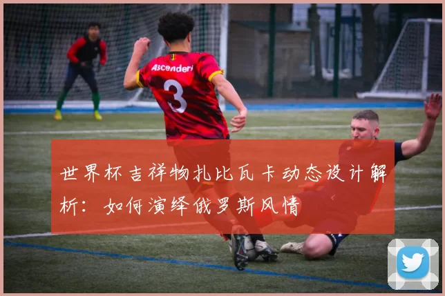 世界杯吉祥物扎比瓦卡动态设计解析：如何演绎俄罗斯风情