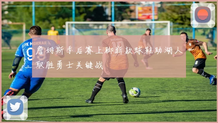 詹姆斯季后赛上脚新款球鞋助湖人取胜勇士关键战
