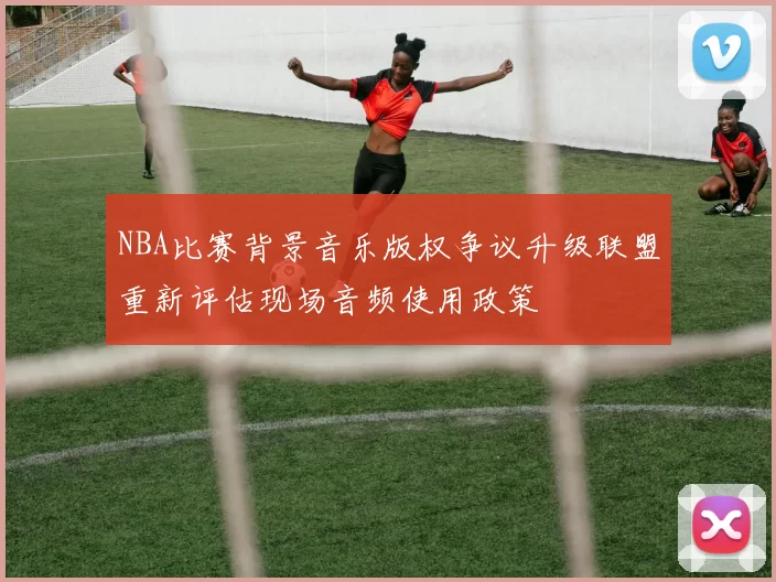NBA比赛背景音乐版权争议升级联盟重新评估现场音频使用政策