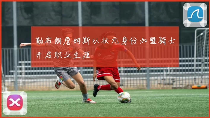 勒布朗詹姆斯以状元身份加盟骑士开启职业生涯