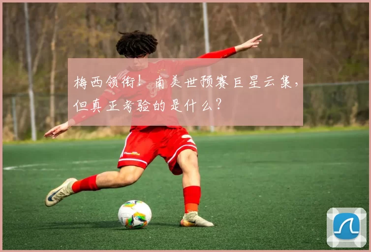 梅西领衔！南美世预赛巨星云集，但真正考验的是什么？