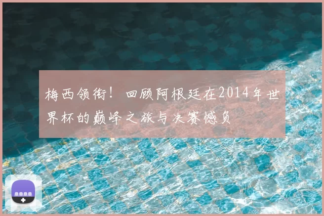 梅西领衔！回顾阿根廷在2014年世界杯的巅峰之旅与决赛憾负