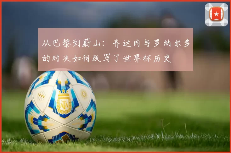 从巴黎到蔚山:齐达内与罗纳尔多的对决如何改写了世界杯历史