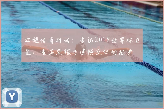 四强传奇对话:专访2018世界杯巨星,重温荣耀与遗憾交织的经典