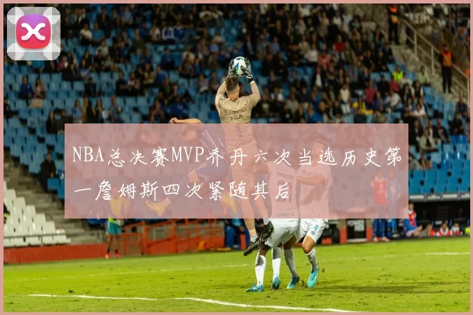 NBA总决赛MVP乔丹六次当选历史第一詹姆斯四次紧随其后