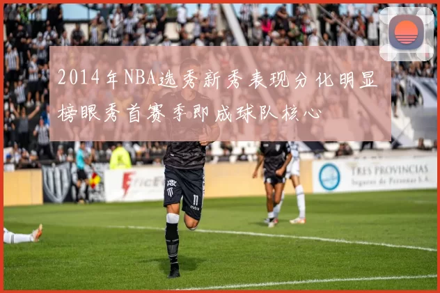 2014年NBA选秀新秀表现分化明显 榜眼秀首赛季即成球队核心
