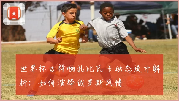 世界杯吉祥物扎比瓦卡动态设计解析：如何演绎俄罗斯风情
