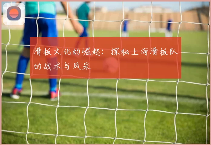 滑板文化的崛起：探秘上海滑板队的战术与风采