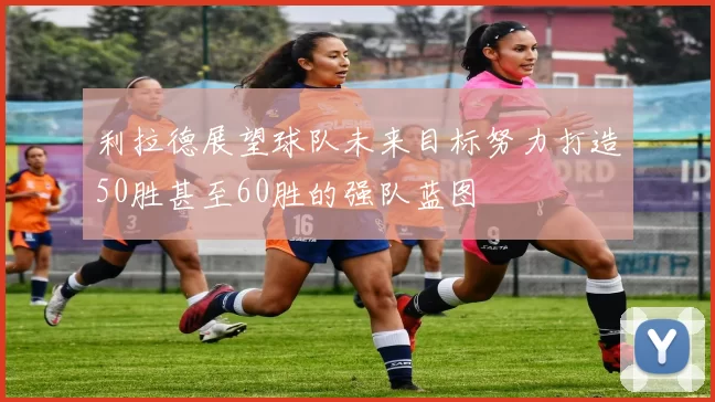 利拉德展望球队未来目标努力打造50胜甚至60胜的强队蓝图