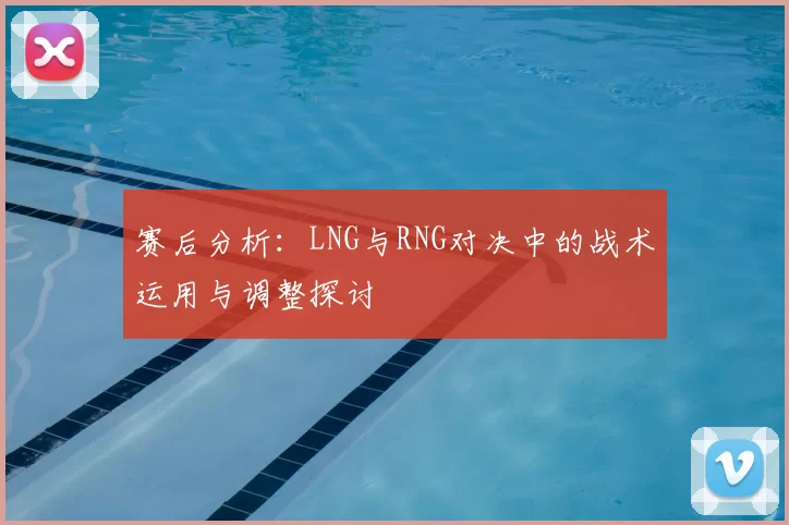 赛后分析：LNG与RNG对决中的战术运用与调整探讨
