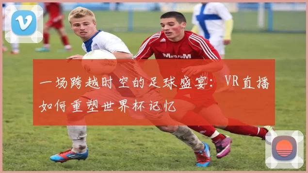 一场跨越时空的足球盛宴：VR直播如何重塑世界杯记忆