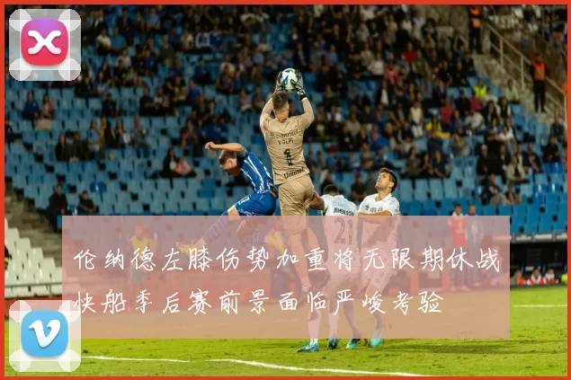 伦纳德左膝伤势加重将无限期休战快船季后赛前景面临严峻考验