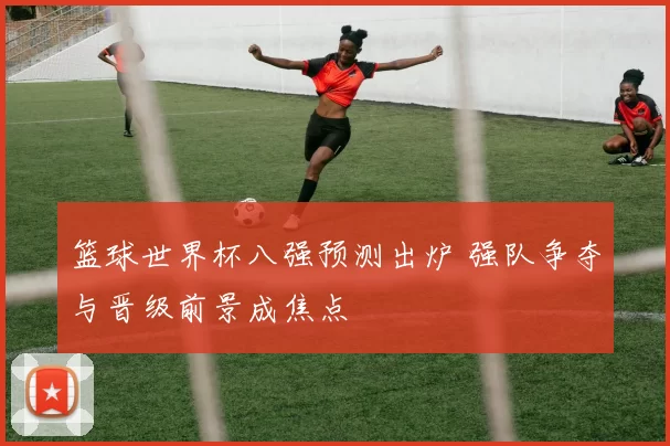 篮球世界杯八强预测出炉 强队争夺与晋级前景成焦点
