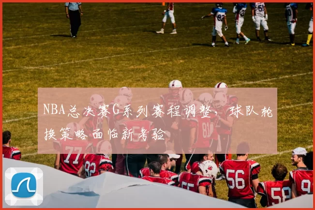 NBA总决赛G系列赛程调整，球队轮换策略面临新考验