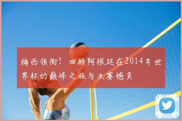 梅西领衔！回顾阿根廷在2014年世界杯的巅峰之旅与决赛憾负
