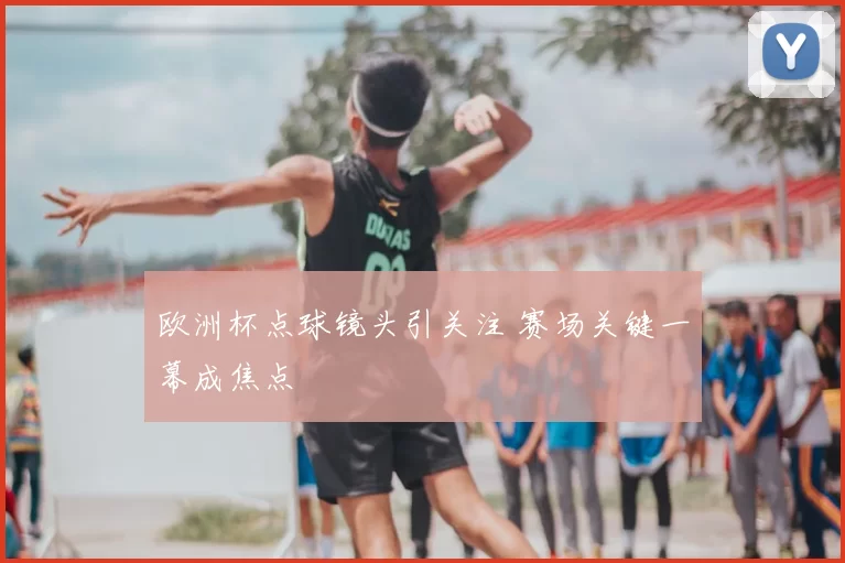 欧洲杯点球镜头引关注 赛场关键一幕成焦点