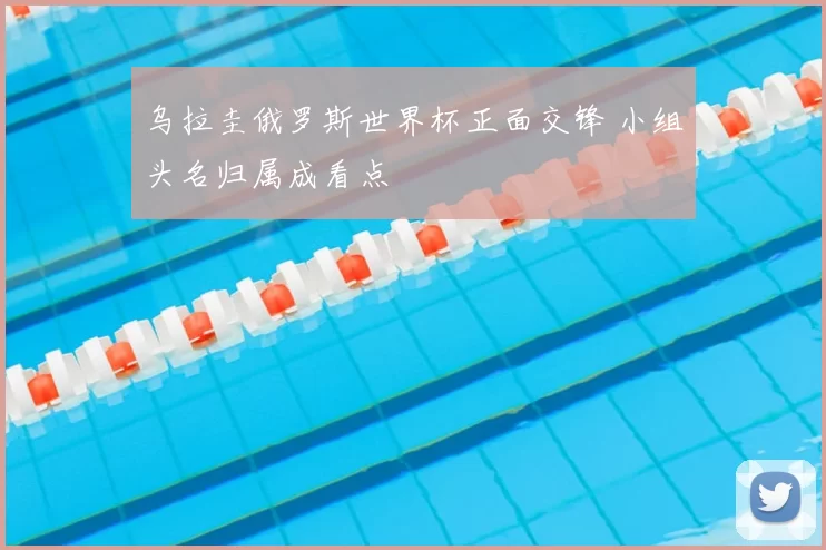 乌拉圭俄罗斯世界杯正面交锋 小组头名归属成看点