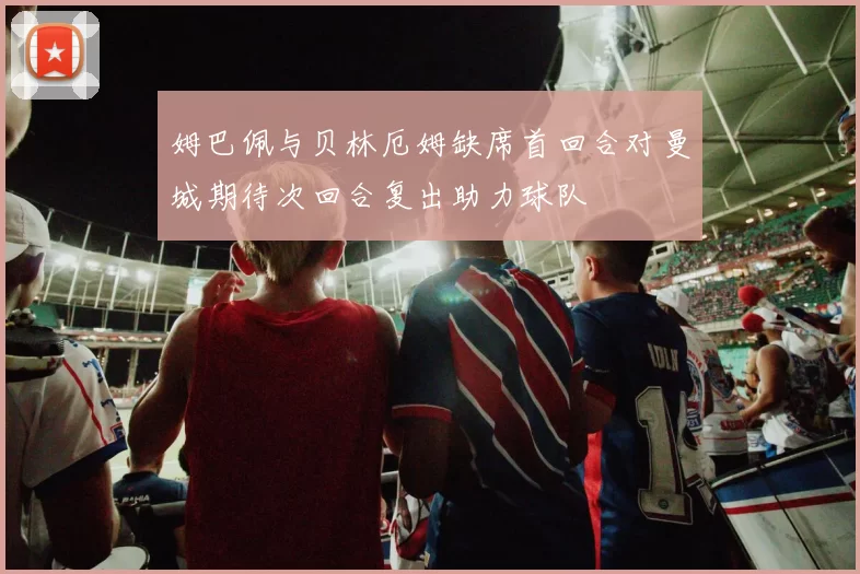 姆巴佩与贝林厄姆缺席首回合对曼城期待次回合复出助力球队