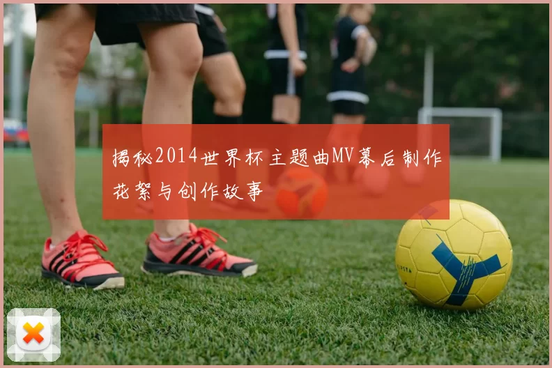 揭秘2014世界杯主题曲MV幕后制作花絮与创作故事