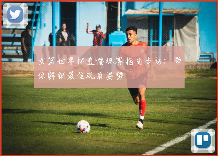 女篮世界杯直播观赛指南专访：带你解锁最佳观看姿势