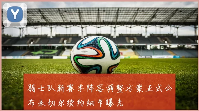 骑士队新赛季阵容调整方案正式公布米切尔续约细节曝光
