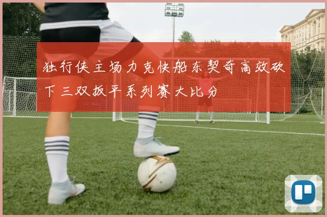 独行侠主场力克快船东契奇高效砍下三双扳平系列赛大比分