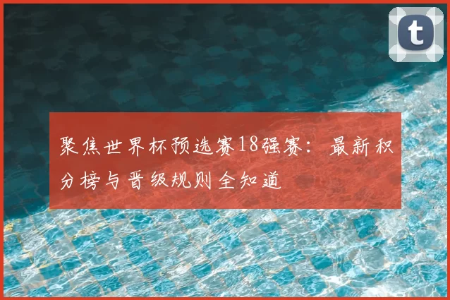 聚焦世界杯预选赛18强赛:最新积分榜与晋级规则全知道