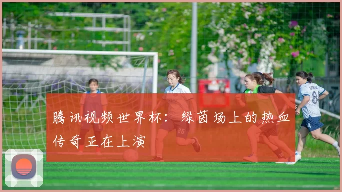 腾讯视频世界杯：绿茵场上的热血传奇正在上演
