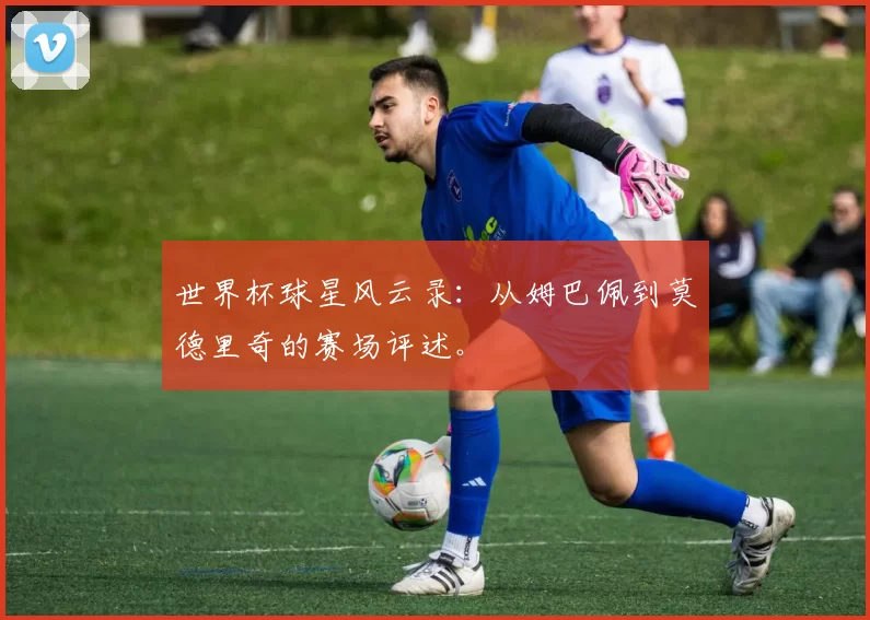 世界杯球星风云录：从姆巴佩到莫德里奇的赛场评述。