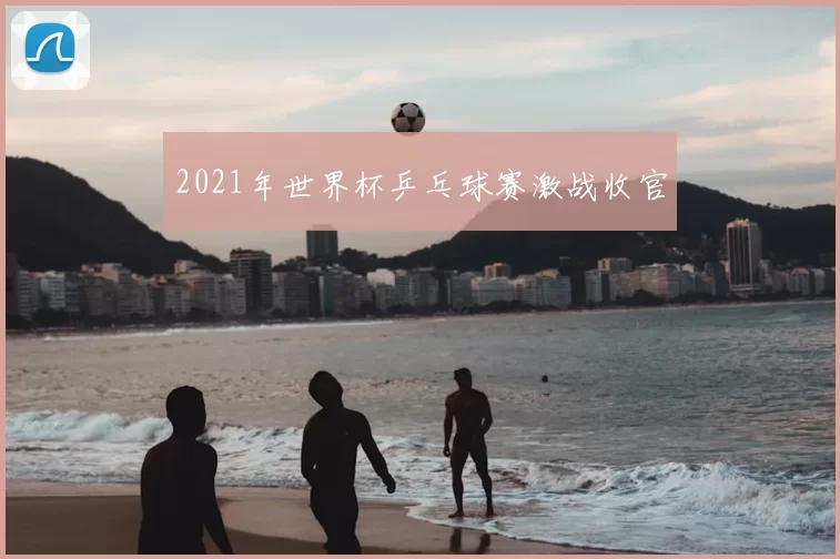 2021年世界杯乒乓球赛激战收官