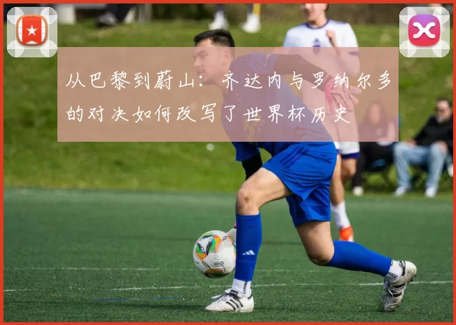 从巴黎到蔚山：齐达内与罗纳尔多的对决如何改写了世界杯历史