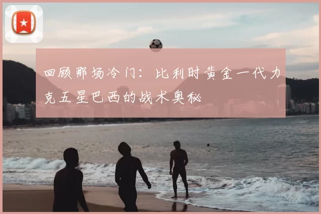 回顾那场冷门：比利时黄金一代力克五星巴西的战术奥秘