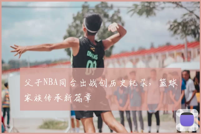 父子NBA同台出战创历史纪录，篮球家族传承新篇章