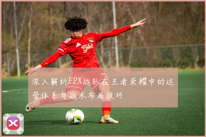 深入解析FPX战队在王者荣耀中的运营体系与战术布局技巧