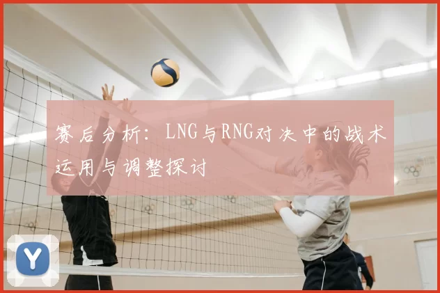 赛后分析：LNG与RNG对决中的战术运用与调整探讨
