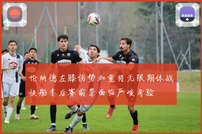 伦纳德左膝伤势加重将无限期休战快船季后赛前景面临严峻考验