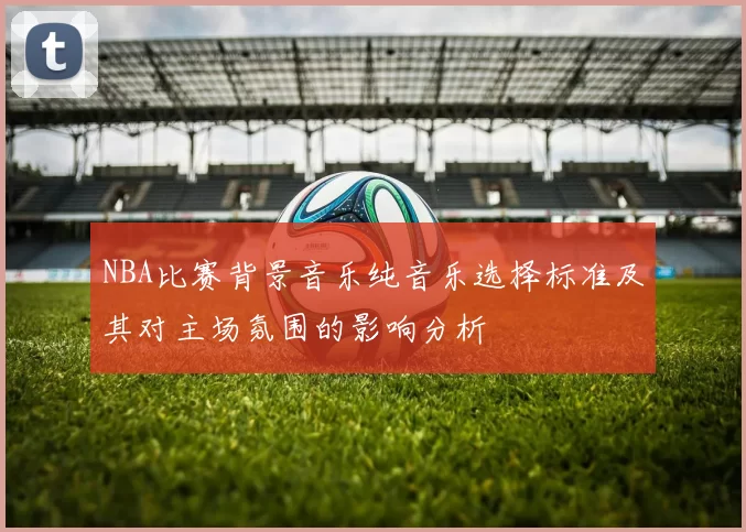 NBA比赛背景音乐纯音乐选择标准及其对主场氛围的影响分析