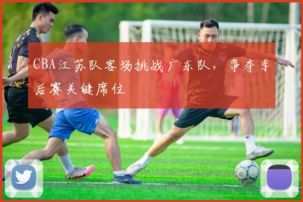 CBA江苏队客场挑战广东队，争夺季后赛关键席位