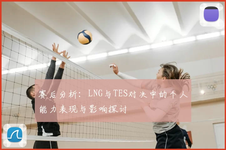 赛后分析：LNG与TES对决中的个人能力表现与影响探讨