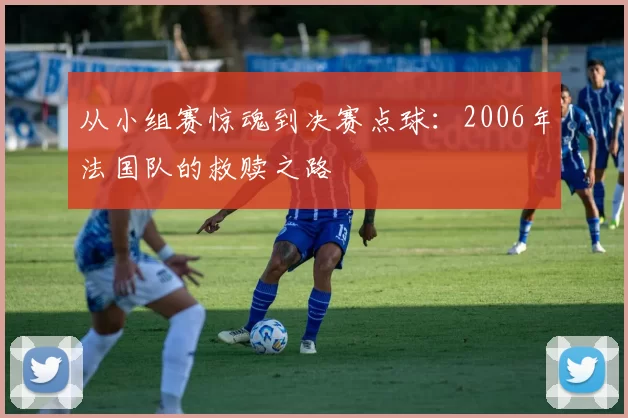 从小组赛惊魂到决赛点球:2006年法国队的救赎之路