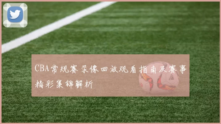 CBA常规赛录像回放观看指南及赛事精彩集锦解析