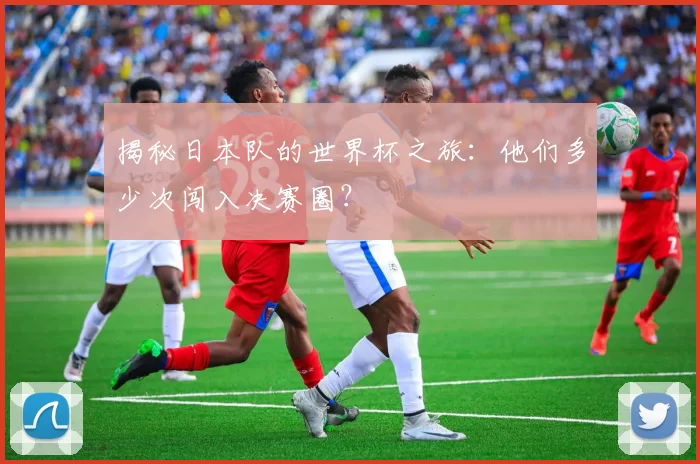 揭秘日本队的世界杯之旅:他们多少次闯入决赛圈?