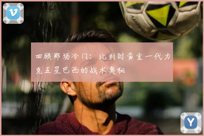 回顾那场冷门：比利时黄金一代力克五星巴西的战术奥秘