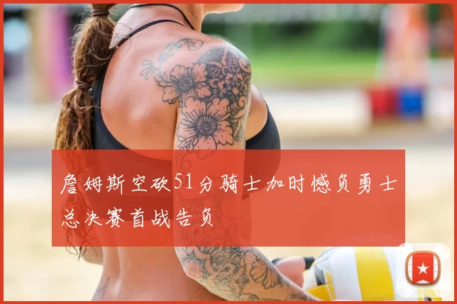 詹姆斯空砍51分骑士加时憾负勇士总决赛首战告负