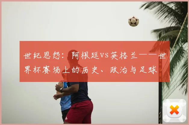 世纪恩怨:阿根廷vs英格兰——世界杯赛场上的历史、政治与足球